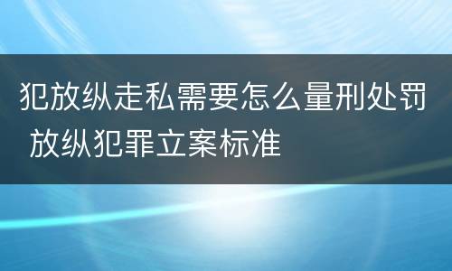 犯放纵走私需要怎么量刑处罚 放纵犯罪立案标准