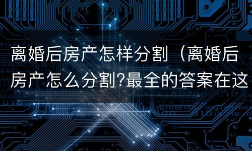 离婚后房产怎样分割（离婚后房产怎么分割?最全的答案在这里）