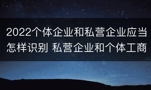 2022个体企业和私营企业应当怎样识别 私营企业和个体工商户在各种形式的企业组织中