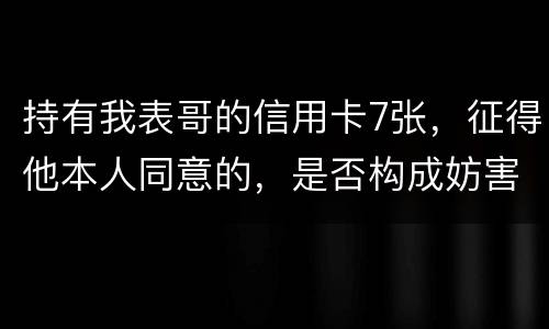 持有我表哥的信用卡7张，征得他本人同意的，是否构成妨害信用卡管理罪
