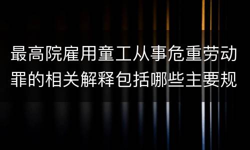 最高院雇用童工从事危重劳动罪的相关解释包括哪些主要规定