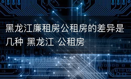 黑龙江廉租房公租房的差异是几种 黑龙江 公租房