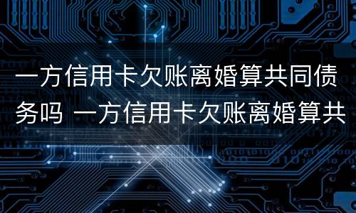 一方信用卡欠账离婚算共同债务吗 一方信用卡欠账离婚算共同债务吗知乎