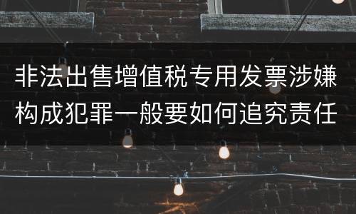 非法出售增值税专用发票涉嫌构成犯罪一般要如何追究责任