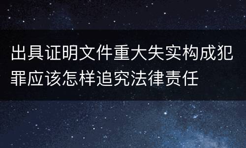 出具证明文件重大失实构成犯罪应该怎样追究法律责任