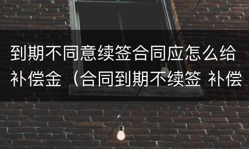 到期不同意续签合同应怎么给补偿金（合同到期不续签 补偿金）