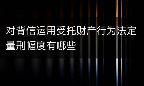 对背信运用受托财产行为法定量刑幅度有哪些