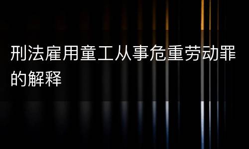 刑法雇用童工从事危重劳动罪的解释