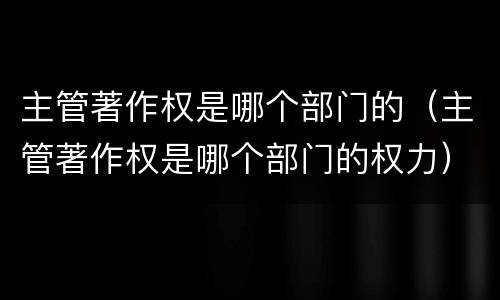主管著作权是哪个部门的（主管著作权是哪个部门的权力）