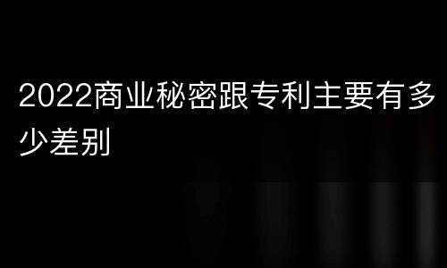 2022商业秘密跟专利主要有多少差别