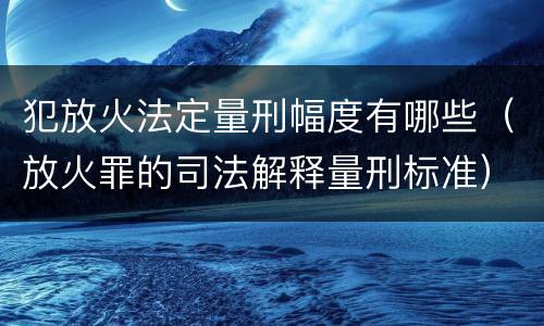 犯放火法定量刑幅度有哪些（放火罪的司法解释量刑标准）