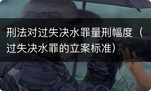 刑法对过失决水罪量刑幅度（过失决水罪的立案标准）