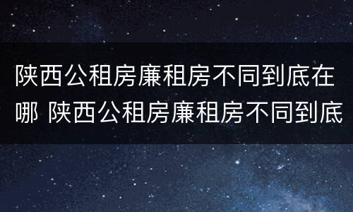 陕西公租房廉租房不同到底在哪 陕西公租房廉租房不同到底在哪申请
