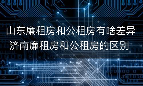 山东廉租房和公租房有啥差异 济南廉租房和公租房的区别