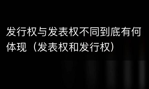 发行权与发表权不同到底有何体现（发表权和发行权）