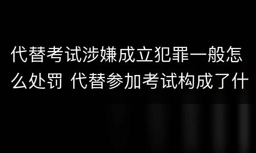 代替考试涉嫌成立犯罪一般怎么处罚 代替参加考试构成了什么犯罪