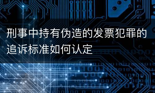 刑事中持有伪造的发票犯罪的追诉标准如何认定