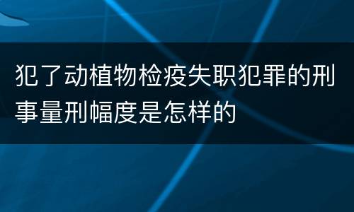 犯了动植物检疫失职犯罪的刑事量刑幅度是怎样的