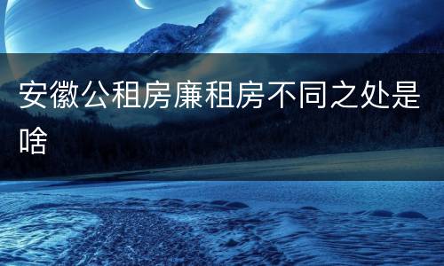 安徽公租房廉租房不同之处是啥