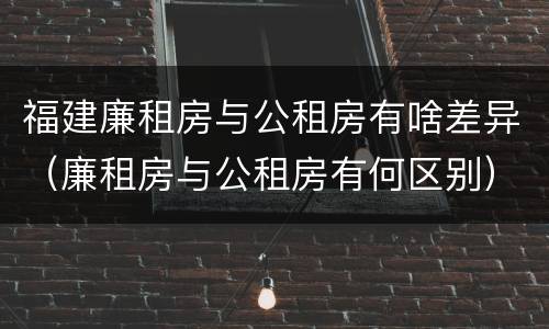 福建廉租房与公租房有啥差异（廉租房与公租房有何区别）