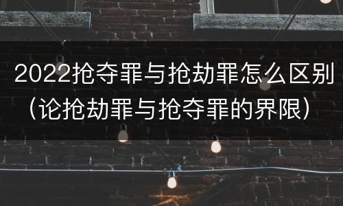 2022抢夺罪与抢劫罪怎么区别（论抢劫罪与抢夺罪的界限）