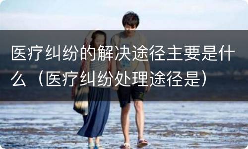 医疗纠纷的解决途径主要是什么（医疗纠纷处理途径是）