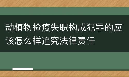 动植物检疫失职构成犯罪的应该怎么样追究法律责任