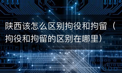 陕西该怎么区别拘役和拘留（拘役和拘留的区别在哪里）