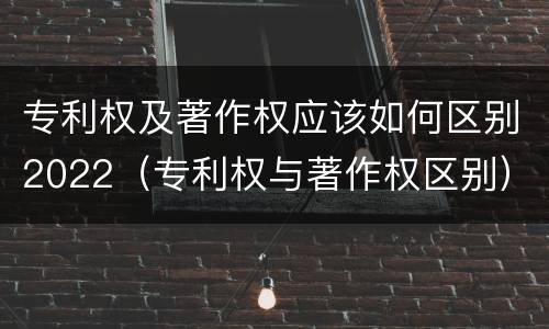 专利权及著作权应该如何区别2022（专利权与著作权区别）