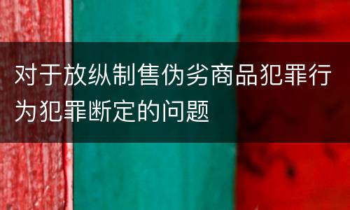 对于放纵制售伪劣商品犯罪行为犯罪断定的问题