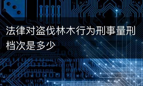 法律对盗伐林木行为刑事量刑档次是多少