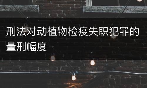 刑法对动植物检疫失职犯罪的量刑幅度