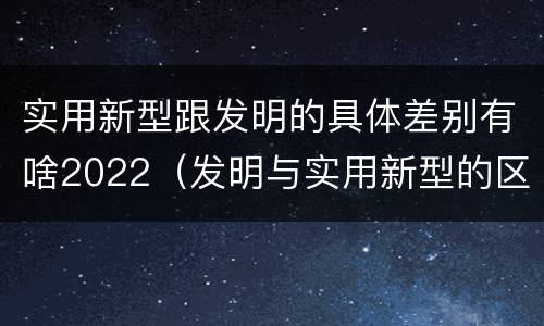 实用新型跟发明的具体差别有啥2022（发明与实用新型的区别有）