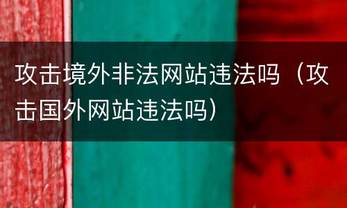 攻击境外非法网站违法吗（攻击国外网站违法吗）