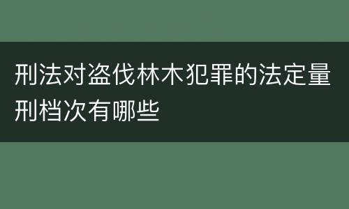 刑法对盗伐林木犯罪的法定量刑档次有哪些