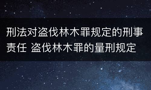 刑法对盗伐林木罪规定的刑事责任 盗伐林木罪的量刑规定