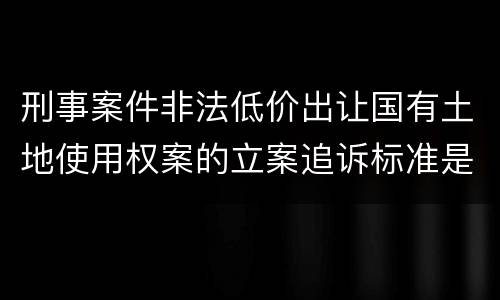 刑事案件非法低价出让国有土地使用权案的立案追诉标准是如何规定