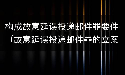 构成故意延误投递邮件罪要件（故意延误投递邮件罪的立案标准）
