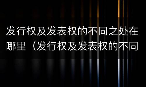 发行权及发表权的不同之处在哪里（发行权及发表权的不同之处在哪里）