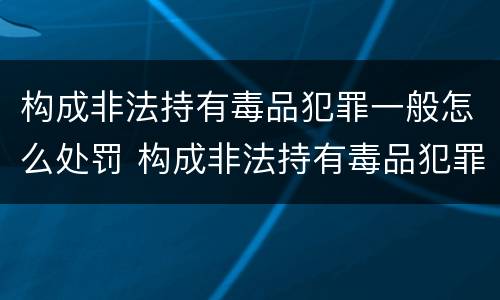 构成非法持有毒品犯罪一般怎么处罚 构成非法持有毒品犯罪一般怎么处罚的