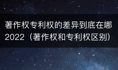著作权专利权的差异到底在哪2022（著作权和专利权区别）