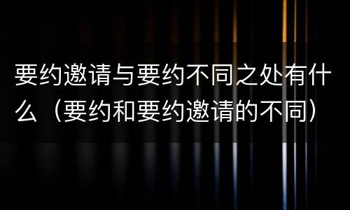 要约邀请与要约不同之处有什么（要约和要约邀请的不同）