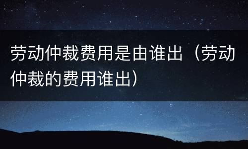 劳动仲裁费用是由谁出（劳动仲裁的费用谁出）