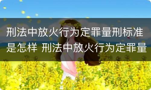 刑法中放火行为定罪量刑标准是怎样 刑法中放火行为定罪量刑标准是怎样定的