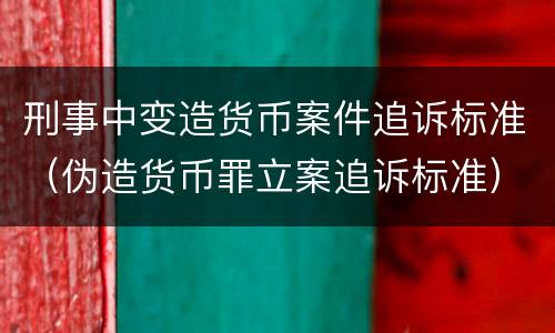 刑事中变造货币案件追诉标准（伪造货币罪立案追诉标准）