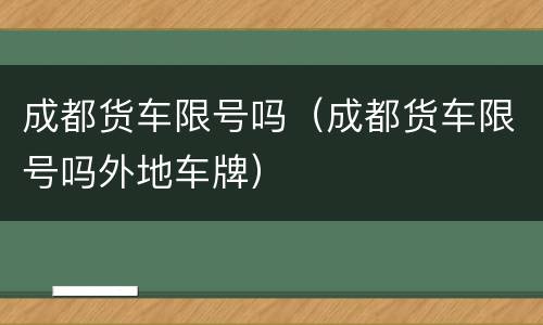 成都货车限号吗（成都货车限号吗外地车牌）