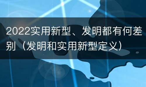 2022实用新型、发明都有何差别（发明和实用新型定义）