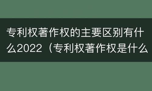 专利权著作权的主要区别有什么2022（专利权著作权是什么意思）