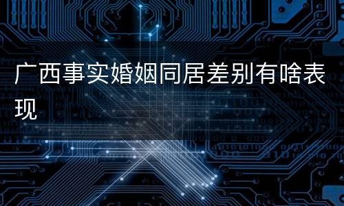 广西事实婚姻同居差别有啥表现