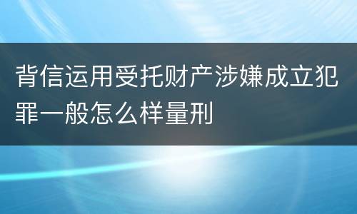 背信运用受托财产涉嫌成立犯罪一般怎么样量刑